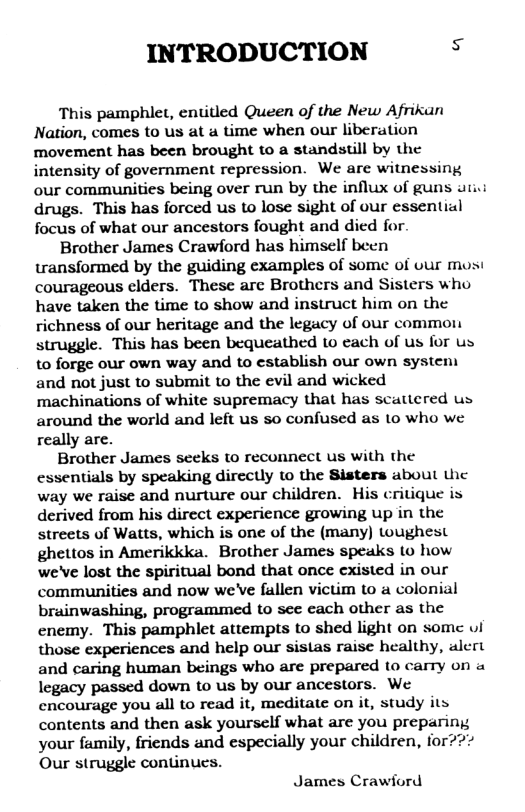 INTRODUCTION s  This pamphlet, entitled Queen of the New Afrikan Nation, comes to us at a time when our liberation movement has been brought to a standstill by the intensity of government repression. We are witnessing our communities being over run by the influx of guns uti.i drugs. This has forced us to lose sight of our essential focus of what our ancestors fought and died for.  Brother James Crawford has himself been transformed by the guiding examples of some of our mosi courageous clders. These are Brothers and Sisters who have taken the time to show and instruct him on the richness of our heritage and the legacy of our common struggle. This has been bequeathed to each of us for us to forge our own way and to establish our own system and not just to submit to the evil and wicked machinations of white supremacy that has scattered us around the world and left us so confused as 1o who we really are.  Brother James seeks to reconnect us with the essentials by speaking dircctly to the Sisters about the way we raise and nurture our children. His critique is derived from his direct experience growing up in the streets of Watts, which is one of the (many) toughest ghettos in Amerikkka. Brother James speaks (o how we’ve lost the spiritual bond that once existed in our communities and now we’ve fallen victim to a colonial brainwashing, programmed to see each other as the enemy. This pamphlet attempts to shed light on somc vl those experiences and help our sistas raise healthy, alert and caring human beings who are prepared to carry on a legacy passed down to us by our ancestors. We encourage you all to read it, meditate on it, study its contents and then ask yourself what are you preparing your family, friends and especially your children, for?? Our struggle continues.  James Crawiord 